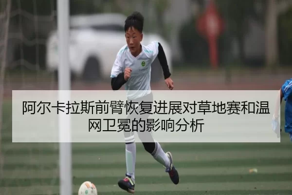 阿尔卡拉斯前臂恢复进展对草地赛和温网卫冕的影响分析