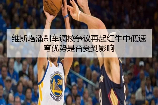 维斯塔潘刹车调校争议再起红牛中低速弯优势是否受到影响